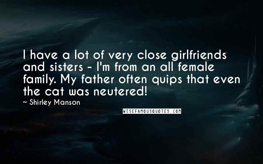 Shirley Manson Quotes: I have a lot of very close girlfriends and sisters - I'm from an all female family. My father often quips that even the cat was neutered!