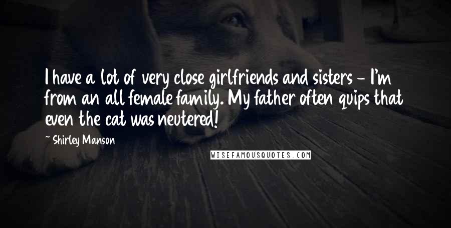 Shirley Manson Quotes: I have a lot of very close girlfriends and sisters - I'm from an all female family. My father often quips that even the cat was neutered!