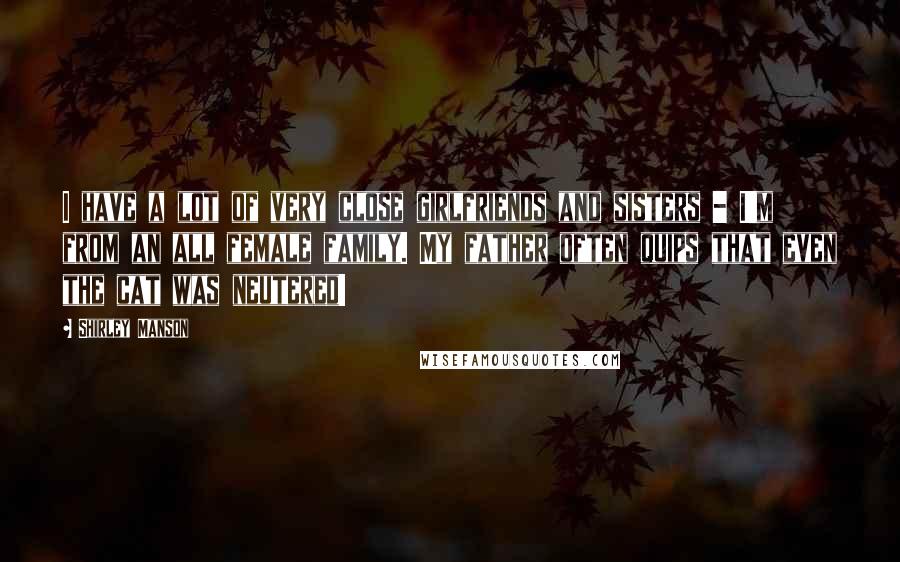 Shirley Manson Quotes: I have a lot of very close girlfriends and sisters - I'm from an all female family. My father often quips that even the cat was neutered!