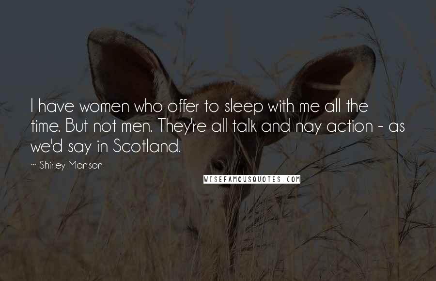Shirley Manson Quotes: I have women who offer to sleep with me all the time. But not men. They're all talk and nay action - as we'd say in Scotland.