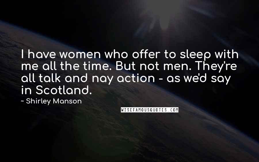 Shirley Manson Quotes: I have women who offer to sleep with me all the time. But not men. They're all talk and nay action - as we'd say in Scotland.