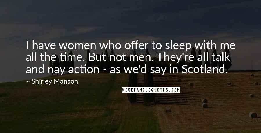 Shirley Manson Quotes: I have women who offer to sleep with me all the time. But not men. They're all talk and nay action - as we'd say in Scotland.