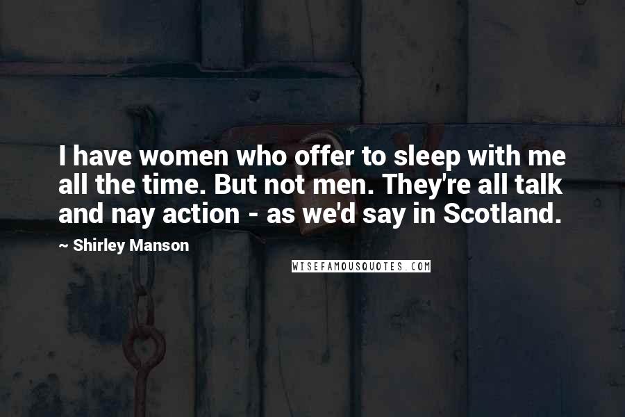 Shirley Manson Quotes: I have women who offer to sleep with me all the time. But not men. They're all talk and nay action - as we'd say in Scotland.