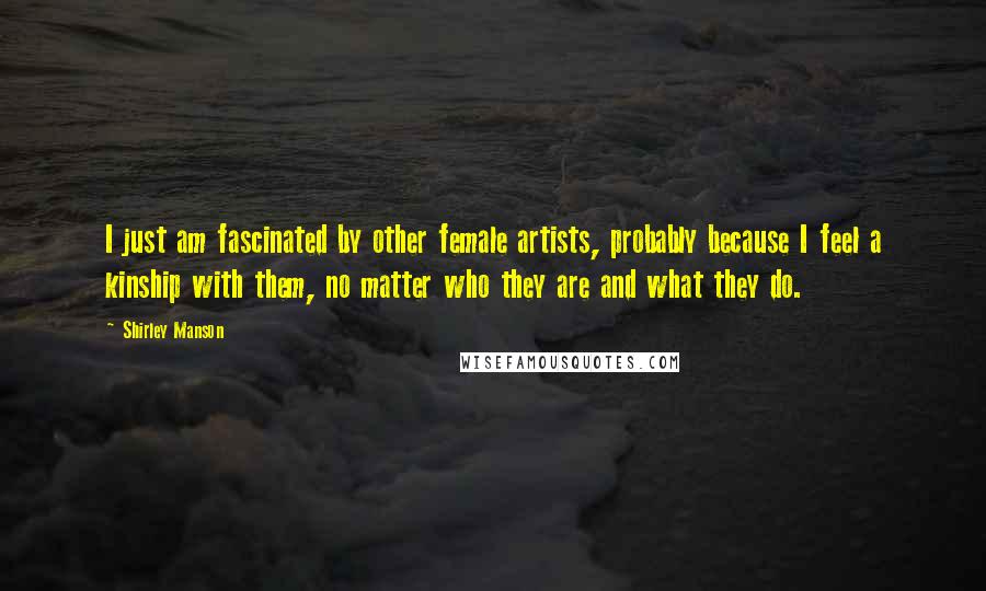 Shirley Manson Quotes: I just am fascinated by other female artists, probably because I feel a kinship with them, no matter who they are and what they do.
