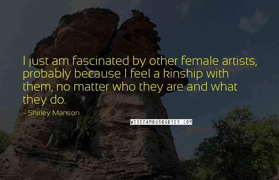 Shirley Manson Quotes: I just am fascinated by other female artists, probably because I feel a kinship with them, no matter who they are and what they do.