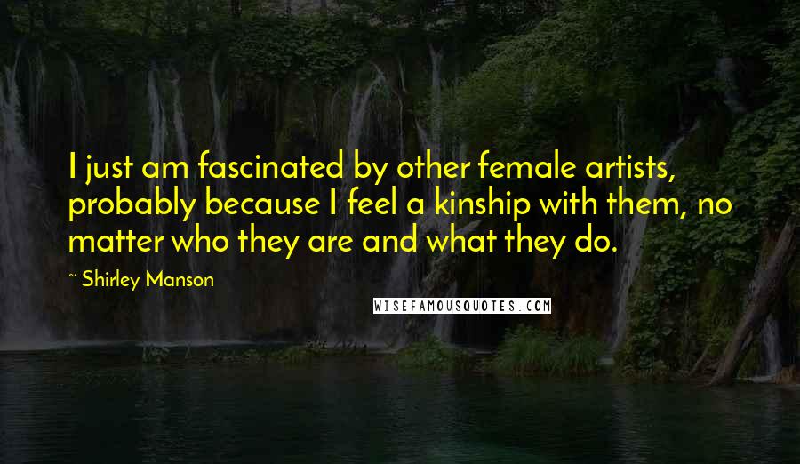 Shirley Manson Quotes: I just am fascinated by other female artists, probably because I feel a kinship with them, no matter who they are and what they do.
