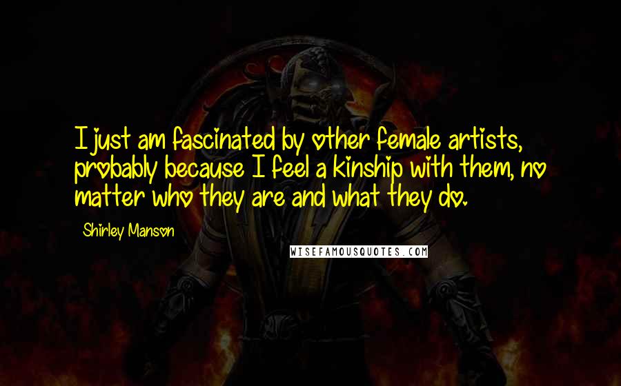 Shirley Manson Quotes: I just am fascinated by other female artists, probably because I feel a kinship with them, no matter who they are and what they do.