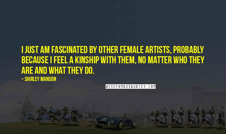 Shirley Manson Quotes: I just am fascinated by other female artists, probably because I feel a kinship with them, no matter who they are and what they do.