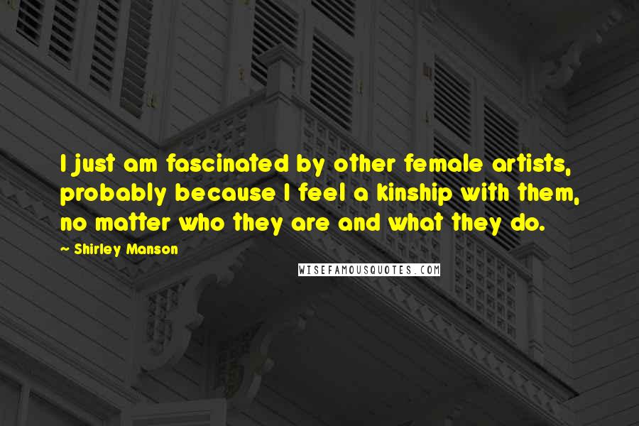 Shirley Manson Quotes: I just am fascinated by other female artists, probably because I feel a kinship with them, no matter who they are and what they do.