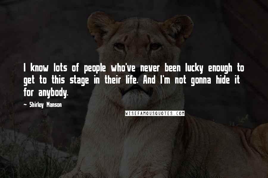 Shirley Manson Quotes: I know lots of people who've never been lucky enough to get to this stage in their life. And I'm not gonna hide it for anybody.