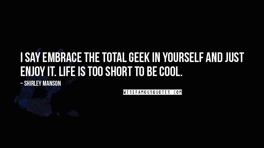 Shirley Manson Quotes: I say embrace the total geek in yourself and just enjoy it. Life is too short to be cool.