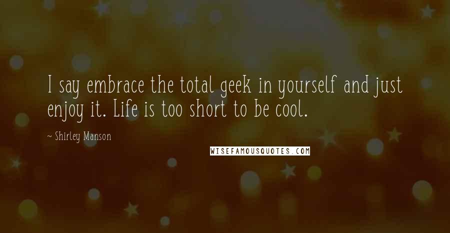 Shirley Manson Quotes: I say embrace the total geek in yourself and just enjoy it. Life is too short to be cool.