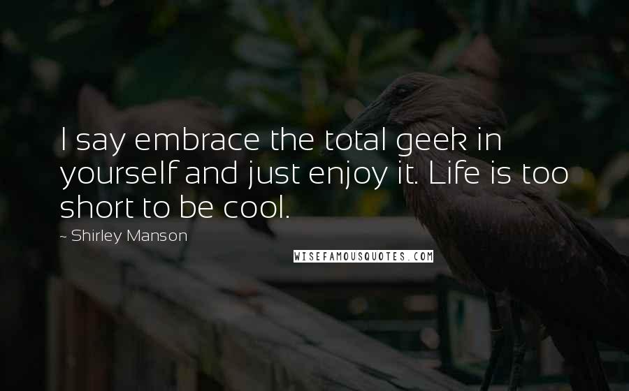 Shirley Manson Quotes: I say embrace the total geek in yourself and just enjoy it. Life is too short to be cool.