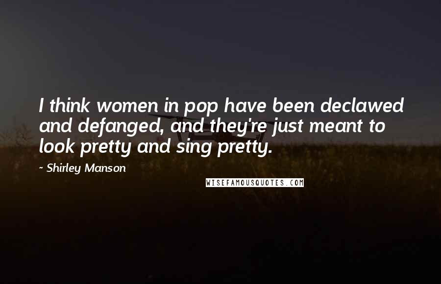 Shirley Manson Quotes: I think women in pop have been declawed and defanged, and they're just meant to look pretty and sing pretty.