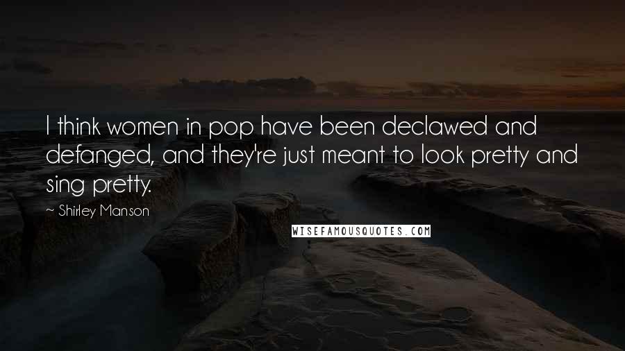 Shirley Manson Quotes: I think women in pop have been declawed and defanged, and they're just meant to look pretty and sing pretty.