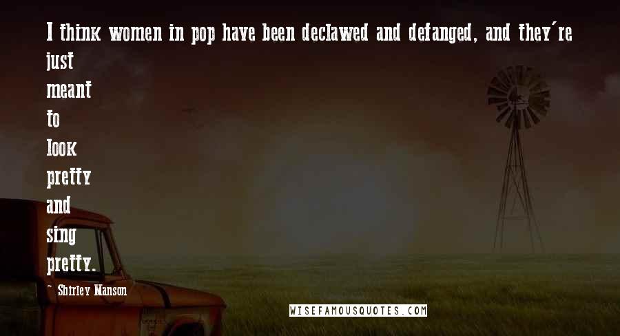 Shirley Manson Quotes: I think women in pop have been declawed and defanged, and they're just meant to look pretty and sing pretty.