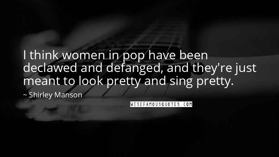 Shirley Manson Quotes: I think women in pop have been declawed and defanged, and they're just meant to look pretty and sing pretty.