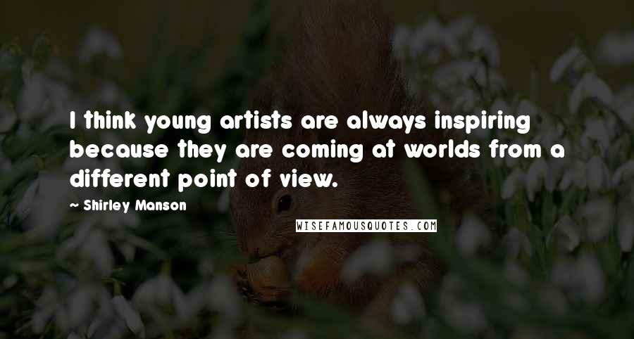 Shirley Manson Quotes: I think young artists are always inspiring because they are coming at worlds from a different point of view.