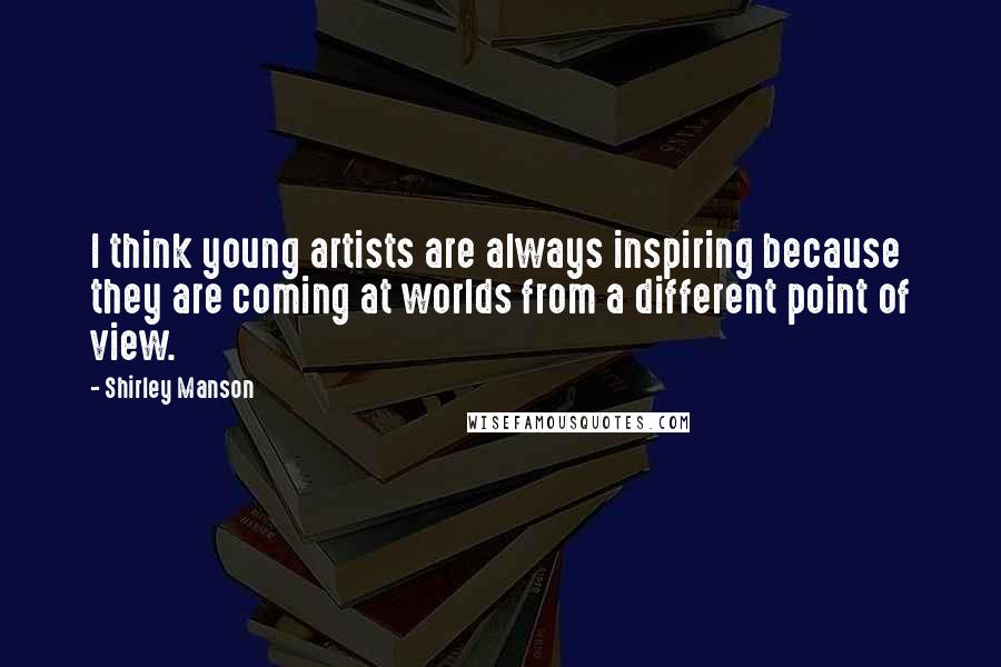 Shirley Manson Quotes: I think young artists are always inspiring because they are coming at worlds from a different point of view.