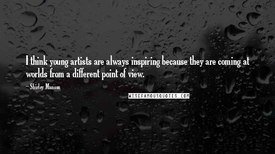 Shirley Manson Quotes: I think young artists are always inspiring because they are coming at worlds from a different point of view.