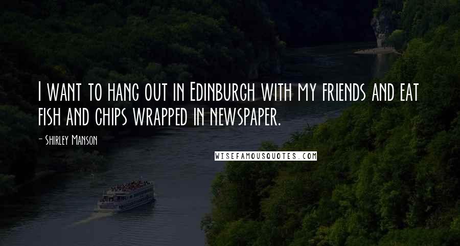 Shirley Manson Quotes: I want to hang out in Edinburgh with my friends and eat fish and chips wrapped in newspaper.