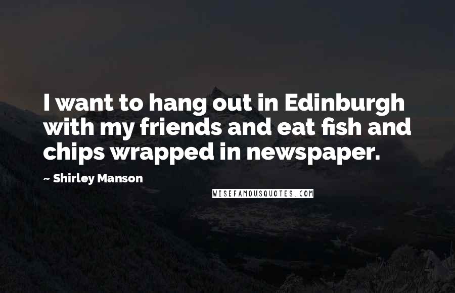 Shirley Manson Quotes: I want to hang out in Edinburgh with my friends and eat fish and chips wrapped in newspaper.