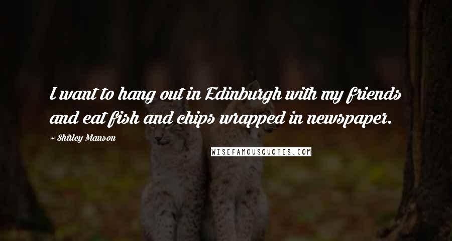 Shirley Manson Quotes: I want to hang out in Edinburgh with my friends and eat fish and chips wrapped in newspaper.