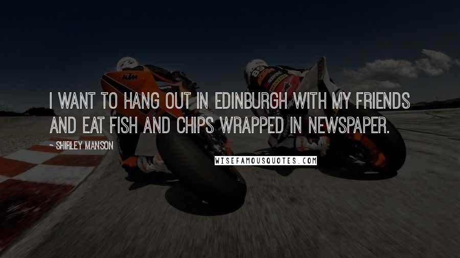 Shirley Manson Quotes: I want to hang out in Edinburgh with my friends and eat fish and chips wrapped in newspaper.