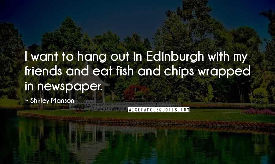 Shirley Manson Quotes: I want to hang out in Edinburgh with my friends and eat fish and chips wrapped in newspaper.