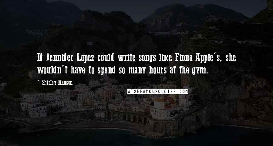 Shirley Manson Quotes: If Jennifer Lopez could write songs like Fiona Apple's, she wouldn't have to spend so many hours at the gym.