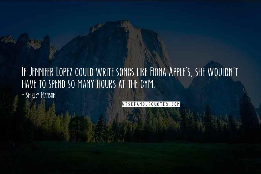 Shirley Manson Quotes: If Jennifer Lopez could write songs like Fiona Apple's, she wouldn't have to spend so many hours at the gym.