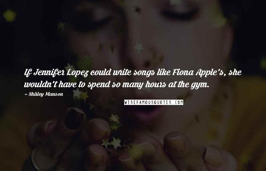 Shirley Manson Quotes: If Jennifer Lopez could write songs like Fiona Apple's, she wouldn't have to spend so many hours at the gym.