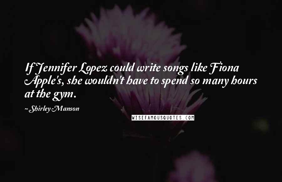 Shirley Manson Quotes: If Jennifer Lopez could write songs like Fiona Apple's, she wouldn't have to spend so many hours at the gym.