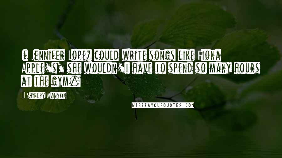 Shirley Manson Quotes: If Jennifer Lopez could write songs like Fiona Apple's, she wouldn't have to spend so many hours at the gym.