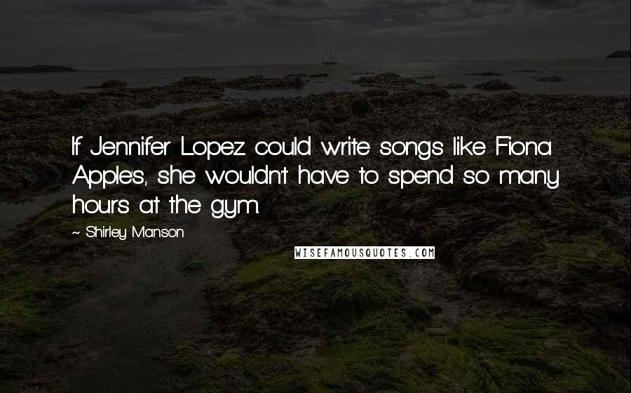 Shirley Manson Quotes: If Jennifer Lopez could write songs like Fiona Apple's, she wouldn't have to spend so many hours at the gym.
