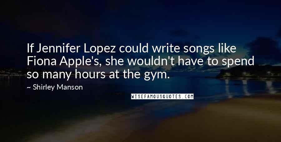 Shirley Manson Quotes: If Jennifer Lopez could write songs like Fiona Apple's, she wouldn't have to spend so many hours at the gym.