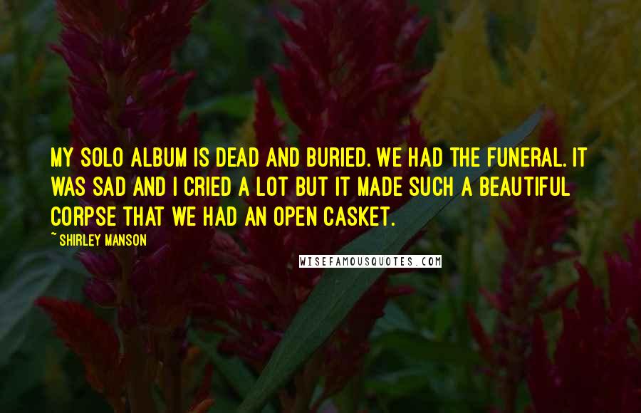 Shirley Manson Quotes: My solo album is dead and buried. We had the funeral. It was sad and I cried a lot but it made such a beautiful corpse that we had an open casket.