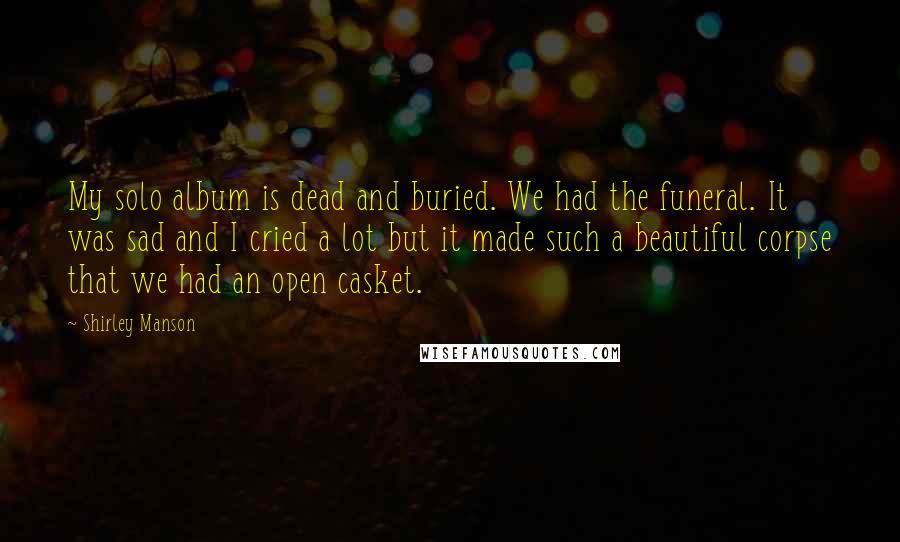 Shirley Manson Quotes: My solo album is dead and buried. We had the funeral. It was sad and I cried a lot but it made such a beautiful corpse that we had an open casket.