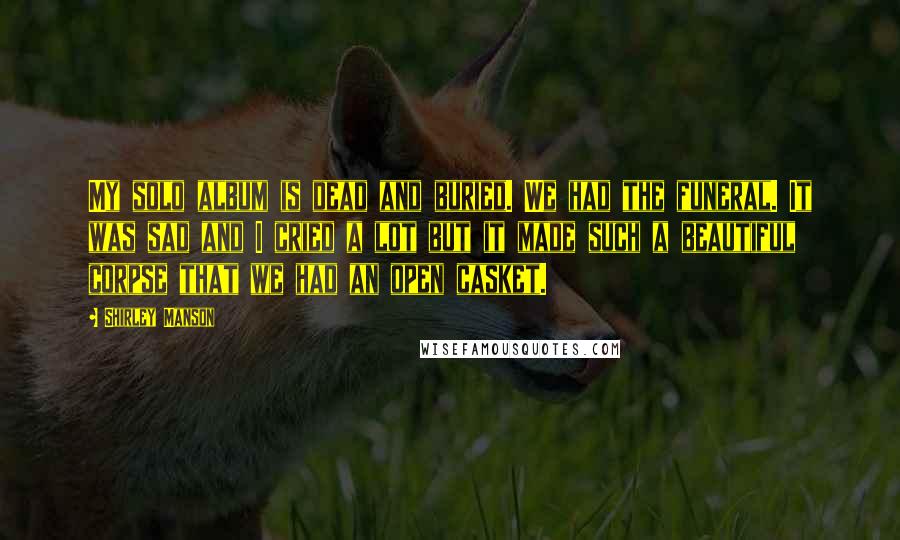 Shirley Manson Quotes: My solo album is dead and buried. We had the funeral. It was sad and I cried a lot but it made such a beautiful corpse that we had an open casket.