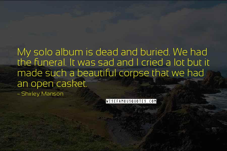 Shirley Manson Quotes: My solo album is dead and buried. We had the funeral. It was sad and I cried a lot but it made such a beautiful corpse that we had an open casket.