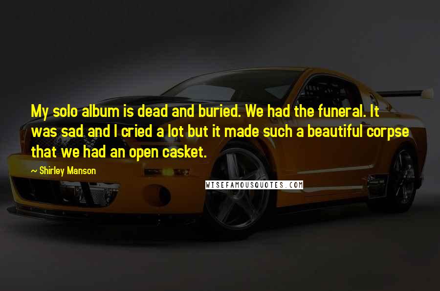 Shirley Manson Quotes: My solo album is dead and buried. We had the funeral. It was sad and I cried a lot but it made such a beautiful corpse that we had an open casket.
