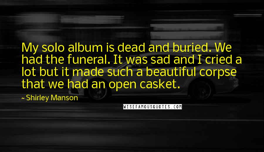 Shirley Manson Quotes: My solo album is dead and buried. We had the funeral. It was sad and I cried a lot but it made such a beautiful corpse that we had an open casket.