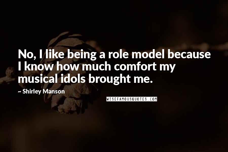 Shirley Manson Quotes: No, I like being a role model because I know how much comfort my musical idols brought me.