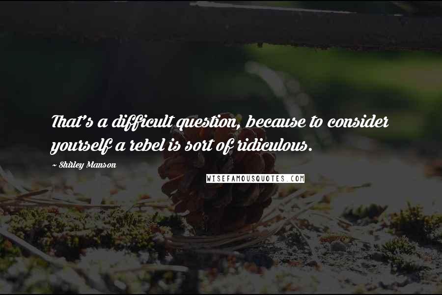 Shirley Manson Quotes: That's a difficult question, because to consider yourself a rebel is sort of ridiculous.