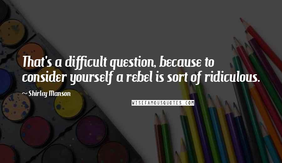 Shirley Manson Quotes: That's a difficult question, because to consider yourself a rebel is sort of ridiculous.