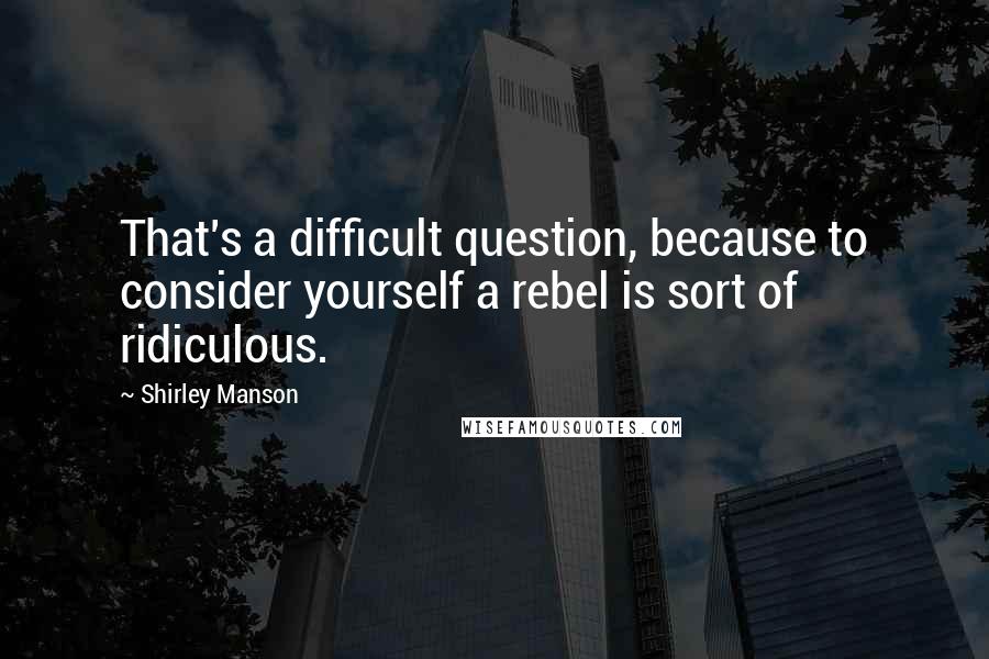 Shirley Manson Quotes: That's a difficult question, because to consider yourself a rebel is sort of ridiculous.