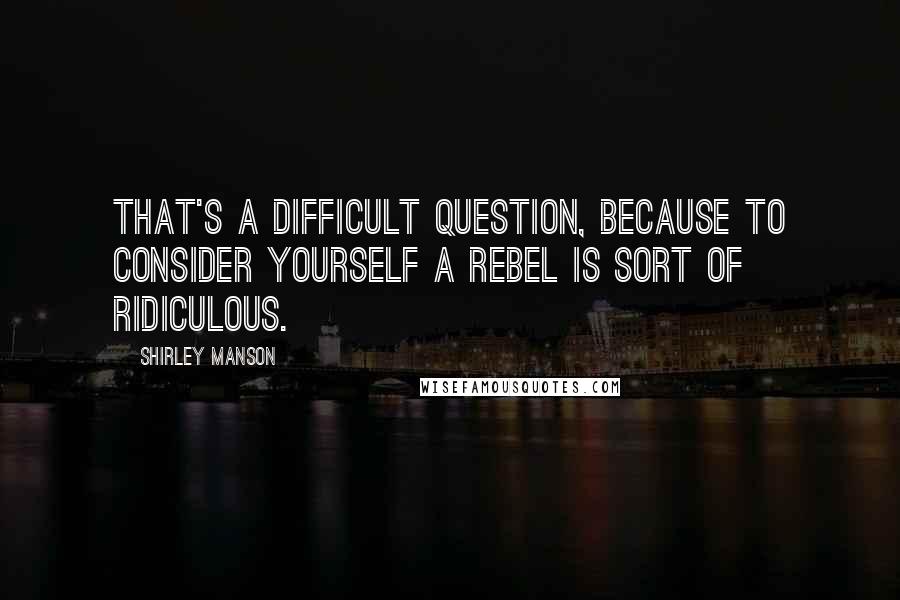 Shirley Manson Quotes: That's a difficult question, because to consider yourself a rebel is sort of ridiculous.