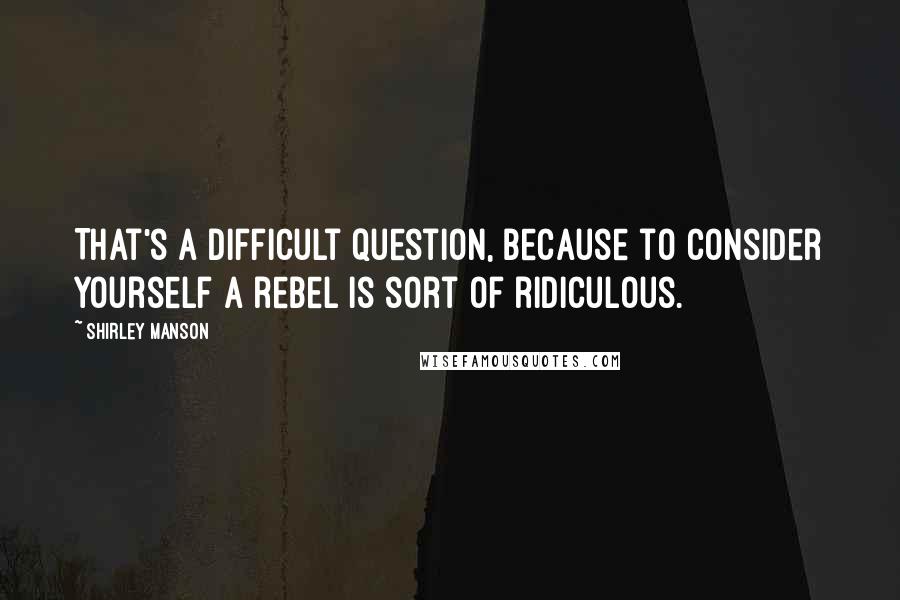 Shirley Manson Quotes: That's a difficult question, because to consider yourself a rebel is sort of ridiculous.