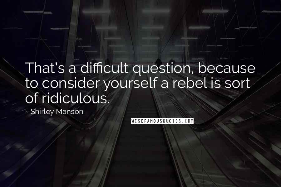 Shirley Manson Quotes: That's a difficult question, because to consider yourself a rebel is sort of ridiculous.