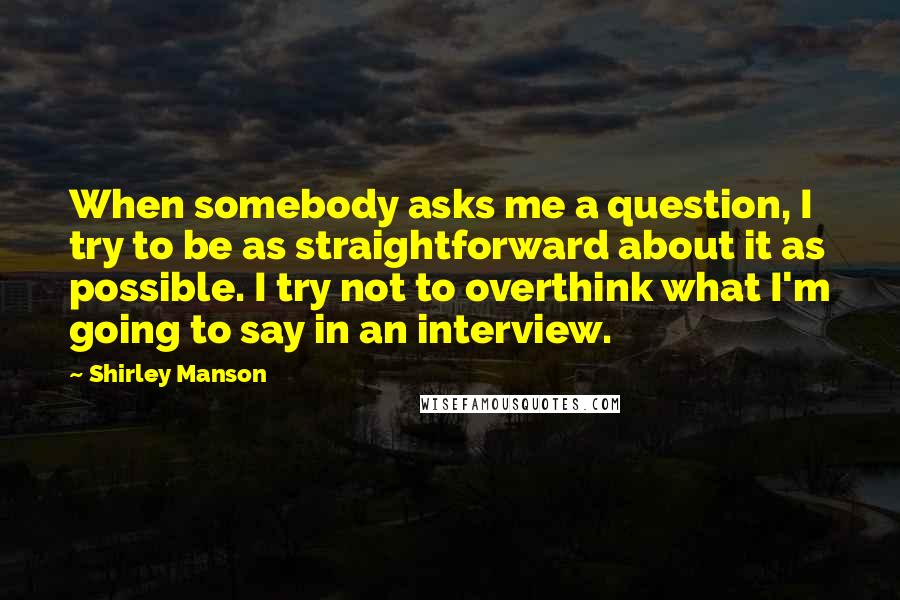 Shirley Manson Quotes: When somebody asks me a question, I try to be as straightforward about it as possible. I try not to overthink what I'm going to say in an interview.